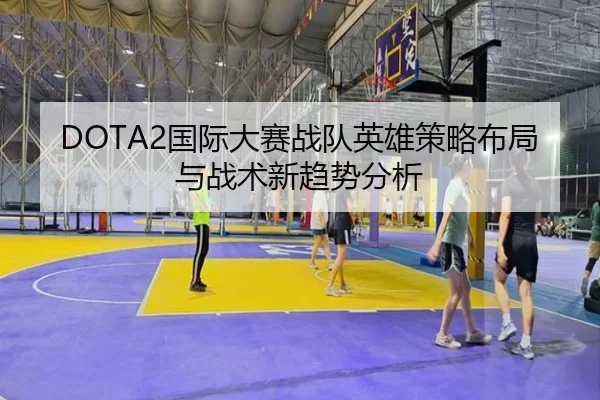 DOTA2国际大赛战队英雄策略布局与战术新趋势分析